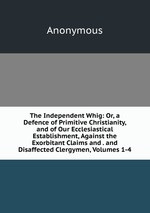 The Independent Whig: Or, a Defence of Primitive Christianity, and of Our Ecclesiastical Establishment, Against the Exorbitant Claims and . and Disaffected Clergymen, Volumes 1-4