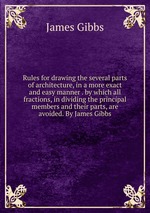 Rules for drawing the several parts of architecture, in a more exact and easy manner . by which all fractions, in dividing the principal members and their parts, are avoided. By James Gibbs