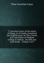 T. Lucretius Carus, of the nature of things, in six books, translated into English verse; by Tho. Creech, A.M. and Fellow of Wadham College in Oxford. . the fifth and sixth books. Volume 2 of 2