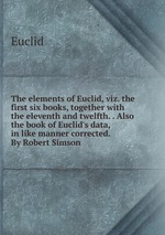 The elements of Euclid, viz. the first six books, together with the eleventh and twelfth. . Also the book of Euclid`s data, in like manner corrected. By Robert Simson