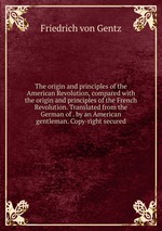 The origin and principles of the American Revolution, compared with the origin and principles of the French Revolution. Translated from the German of . by an American gentleman. Copy-right secured