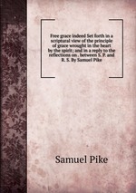 Free grace indeed Set forth in a scriptural view of the principle of grace wrought in the heart by the spirit; and in a reply to the reflections on . between S. P. and R. S. By Samuel Pike