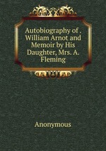Autobiography of . William Arnot and Memoir by His Daughter, Mrs. A. Fleming