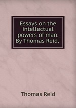 Essays on the intellectual powers of man. By Thomas Reid,