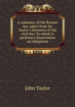 A summary of the Roman law, taken from Dr. Taylor`s Elements of the civil law. To which is prefixed a dissertation on obligation