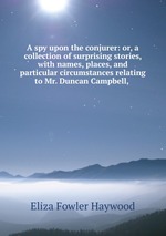 A spy upon the conjurer: or, a collection of surprising stories, with names, places, and particular circumstances relating to Mr. Duncan Campbell,