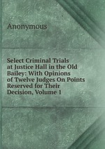 Select Criminal Trials at Justice Hall in the Old Bailey: With Opinions of Twelve Judges On Points Reserved for Their Decision, Volume 1