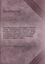 Art Education in the Public Schools of the United States: A Symposium Prepared Under the Auspices of the American Committee of the Third International . and Art Teaching, London, August, 1908
