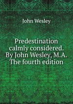 Predestination calmly considered. By John Wesley, M.A. The fourth edition