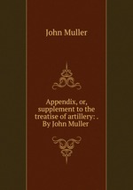 Appendix, or, supplement to the treatise of artillery: . By John Muller