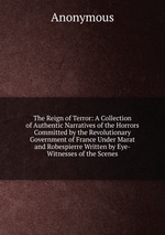 The Reign of Terror: A Collection of Authentic Narratives of the Horrors Committed by the Revolutionary Government of France Under Marat and Robespierre Written by Eye-Witnesses of the Scenes