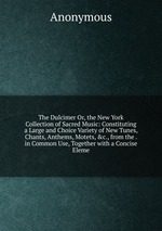 The Dulcimer Or, the New York Collection of Sacred Music: Constituting a Large and Choice Variety of New Tunes, Chants, Anthems, Motets, &c., from the . in Common Use, Together with a Concise Eleme