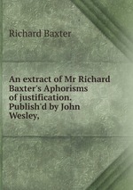 An extract of Mr Richard Baxter`s Aphorisms of justification. Publish`d by John Wesley,