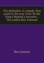 The alchemist. A comedy, first acted in the year 1610. by the King`s Majesty`s servants. . The author Ben. Johnson