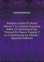 Polmica Entre El Diario Oficial Y La Colonia Espaola Sobre La Administracin Vireinal En Nueva-Espaa Y La Colonizacin En Mxico . (Spanish Edition)