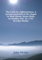 The Lord our righteousness. A sermon preached at the chapel in West-Street, Seven-Dials, on Sunday, Nov. 24, 1765. By John Wesley