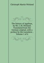 The history of Agathon, by Mr. C.M. Wieland. Translated from the German original, with a preface by the translator. . Volume 1 of 4
