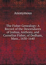 The Fisher Genealogy: A Record of the Descendants of Joshua, Anthony, and Cornelius Fisher, of Dedham, Mass., 1630-1640