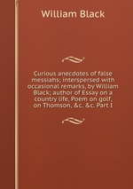 Curious anecdotes of false messiahs; interspersed with occasional remarks, by William Black; author of Essay on a country life, Poem on golf, on Thomson, &c. &c. Part I