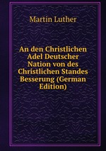 An den Christlichen Adel Deutscher Nation von des Christlichen Standes Besserung (German Edition)
