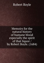 Memoirs for the natural history of humane blood especially the spirit of that liquor / by Robert Boyle. (1684)