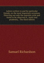 Letters written to and for particular friends, on the most important occasions. Directing not only the requisite style and forms to be observed in . justly and prudently, . The third edition