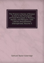 The Friend: A Series of Essays to Aid in the Formation of Fixed Principles in Politics, Morals, and Religion, with Literary Amusements Interspersed, Volume 3