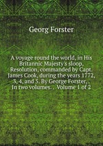 A voyage round the world, in His Britannic Majesty`s sloop, Resolution, commanded by Capt. James Cook, during the years 1772, 3, 4, and 5. By George Forster, . In two volumes. .  Volume 1 of 2