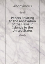 Papers Relating to the Annexation of the Hawaiin Islands to the United States