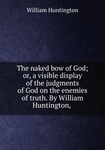 The naked bow of God; or, a visible display of the judgments of God on the enemies of truth. By William Huntington,
