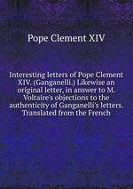 Interesting letters of Pope Clement XIV. (Ganganelli.) Likewise an original letter, in answer to M. Voltaire`s objections to the authenticity of Ganganelli`s letters. Translated from the French