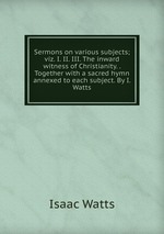 Sermons on various subjects; viz. I. II. III. The inward witness of Christianity. . Together with a sacred hymn annexed to each subject. By I. Watts
