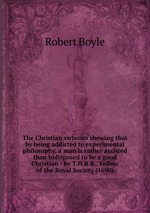 The Christian virtuoso shewing that by being addicted to experimental philosophy, a man is rather assisted than indisposed to be a good Christian / by T.H.R.B., Fellow of the Royal Society (1690)