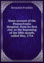 Some account of the Pennsylvania Hospital; from its first rise, to the beginning of the fifth month, called May, 1754