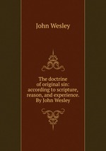 The doctrine of original sin: according to scripture, reason, and experience. By John Wesley