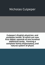 Culpeper`s English physician; and complete herbal. To which are now first added, upwards of one hundred additional herbs, . Forming a complete family dispensatory, and natural system of physic