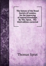 The history of the Royal Society of London, for the improving of natural knowledge. By Tho. Sprat, . The third edition corrected