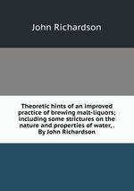 Theoretic hints of an improved practice of brewing malt-liquors; including some strictures on the nature and properties of water, . By John Richardson