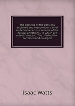 The doctrine of the passions explain`d and improv`d: or, a brief and comprehensive scheme of the natural affections . To which are subjoin`d moral . The third edition corrected and enlarged