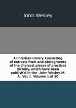 A Christian library. Consisting of extracts from and abridgments of the choicest pieces of practical divinity, which have been publish`d in the . John Wesley, M. A.  Vol. I.  Volume 1 of 50