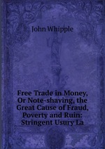 Free Trade in Money, Or Note-shaving, the Great Cause of Fraud, Poverty and Ruin: Stringent Usury La