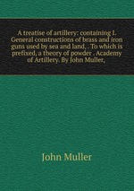 A treatise of artillery: containing I. General constructions of brass and iron guns used by sea and land, . To which is prefixed, a theory of powder . Academy of Artillery. By John Muller,