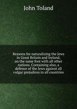 Reasons for naturalizing the Jews in Great Britain and Ireland, on the same foot with all other nations. Containing also, a defence of the Jews against all vulgar prejudices in all countries