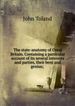 The state-anatomy of Great Britain. Containing a particular account of its several interests and parties, their bent and genius;