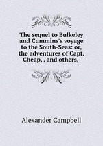 The sequel to Bulkeley and Cummins`s voyage to the South-Seas: or, the adventures of Capt. Cheap, . and others,