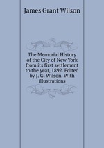 The Memorial History of the City of New York from its first settlement to the year, 1892. Edited by J. G. Wilson. With illustrations