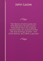 The Works of John Locke, etc. (The Remains of John Locke . Published from his original manuscripts.-An account of the life and writings of John . The third edition, etc.) With a portrait