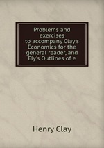 Problems and exercises to accompany Clay`s Economics for the general reader, and Ely`s Outlines of e