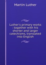 Luther`s primary works : together with his shorter and larger catechisms, translated into English