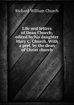 Life and letters of Dean Church; edited by his daughter Mary C. Church. With a pref. by the dean of Christ church